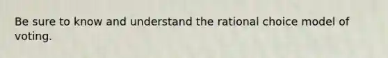 Be sure to know and understand the rational choice model of voting.