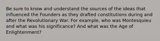 Be sure to know and understand the sources of the ideas that influenced the Founders as they drafted constitutions during and after the Revolutionary War. For example, who was Montesquieu and what was his significance? And what was the Age of Enlightenment?