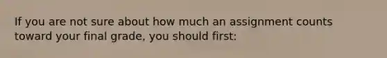 If you are not sure about how much an assignment counts toward your final grade, you should first: