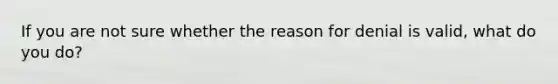 If you are not sure whether the reason for denial is valid, what do you do?