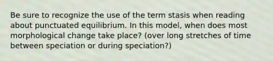 Be sure to recognize the use of the term stasis when reading about punctuated equilibrium. In this model, when does most morphological change take place? (over long stretches of time between speciation or during speciation?)