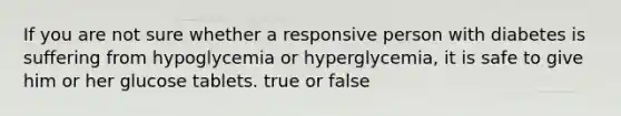 If you are not sure whether a responsive person with diabetes is suffering from hypoglycemia or hyperglycemia, it is safe to give him or her glucose tablets. true or false