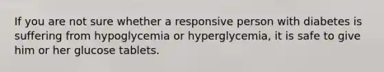 If you are not sure whether a responsive person with diabetes is suffering from hypoglycemia or hyperglycemia, it is safe to give him or her glucose tablets.