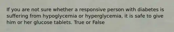 If you are not sure whether a responsive person with diabetes is suffering from hypoglycemia or hyperglycemia, it is safe to give him or her glucose tablets. True or False