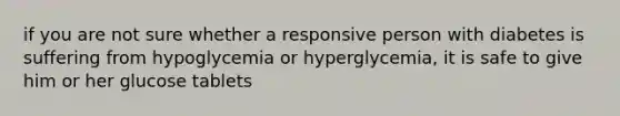 if you are not sure whether a responsive person with diabetes is suffering from hypoglycemia or hyperglycemia, it is safe to give him or her glucose tablets