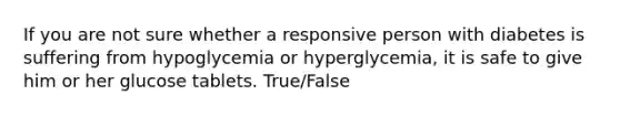 If you are not sure whether a responsive person with diabetes is suffering from hypoglycemia or hyperglycemia, it is safe to give him or her glucose tablets. True/False