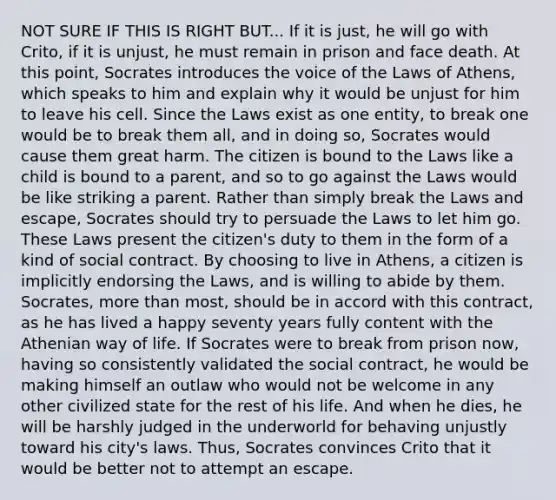 NOT SURE IF THIS IS RIGHT BUT... If it is just, he will go with Crito, if it is unjust, he must remain in prison and face death. At this point, Socrates introduces the voice of the Laws of Athens, which speaks to him and explain why it would be unjust for him to leave his cell. Since the Laws exist as one entity, to break one would be to break them all, and in doing so, Socrates would cause them great harm. The citizen is bound to the Laws like a child is bound to a parent, and so to go against the Laws would be like striking a parent. Rather than simply break the Laws and escape, Socrates should try to persuade the Laws to let him go. These Laws present the citizen's duty to them in the form of a kind of social contract. By choosing to live in Athens, a citizen is implicitly endorsing the Laws, and is willing to abide by them. Socrates, more than most, should be in accord with this contract, as he has lived a happy seventy years fully content with the Athenian way of life. If Socrates were to break from prison now, having so consistently validated the social contract, he would be making himself an outlaw who would not be welcome in any other civilized state for the rest of his life. And when he dies, he will be harshly judged in the underworld for behaving unjustly toward his city's laws. Thus, Socrates convinces Crito that it would be better not to attempt an escape.