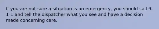 If you are not sure a situation is an emergency, you should call 9-1-1 and tell the dispatcher what you see and have a decision made concerning care.