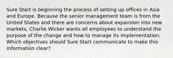 Sure Start is beginning the process of setting up offices in Asia and Europe. Because the senior management team is from the United States and there are concerns about expansion into new markets, Charlie Wicker wants all employees to understand the purpose of the change and how to manage its implementation. Which objectives should Sure Start communicate to make this information clear?