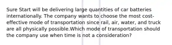 Sure Start will be delivering large quantities of car batteries internationally. The company wants to choose the most cost-effective mode of transportation since rail, air, water, and truck are all physically possible.Which mode of transportation should the company use when time is not a consideration?