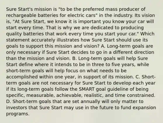 Sure Start's mission is "to be the preferred mass producer of rechargeable batteries for electric cars" in the industry. Its vision is, "At Sure Start, we know it is important you know your car will start every time. That is why we are dedicated to producing quality batteries that work every time you start your car." Which statement accurately illustrates how Sure Start should use its goals to support this mission and vision? A. Long-term goals are only necessary if Sure Start decides to go in a different direction than the mission and vision. B. Long-term goals will help Sure Start define where it intends to be in three to five years, while short-term goals will help focus on what needs to be accomplished within one year, in support of its mission. C. Short-term goals are not necessary for Sure Start to develop each year if its long-term goals follow the SMART goal guideline of being specific, measurable, achievable, realistic, and time constrained. D. Short-term goals that are set annually will only matter to investors that Sure Start may use in the future to fund expansion programs.