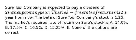 Sure Tool Company is expected to pay a dividend of 2 in the upcoming year. The risk-free rate of return is 4%, and the expected return on the market portfolio is 14%. Analysts expect the price of Sure Tool Company shares to be22 a year from now. The beta of Sure Tool Company's stock is 1.25. The market's required rate of return on Sure's stock is A. 14.0%. B. 17.5%. C. 16.5%. D. 15.25%. E. None of the options are correct