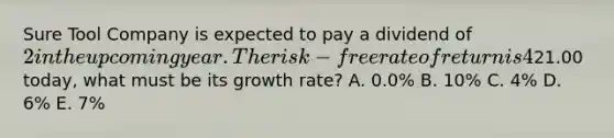 Sure Tool Company is expected to pay a dividend of 2 in the upcoming year. The risk-free rate of return is 4%, and the expected return on the market portfolio is 14%. The beta of Sure Tool Company's stock is 1.25. If Sure's intrinsic value is21.00 today, what must be its growth rate? A. 0.0% B. 10% C. 4% D. 6% E. 7%