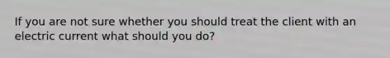 If you are not sure whether you should treat the client with an electric current what should you do?