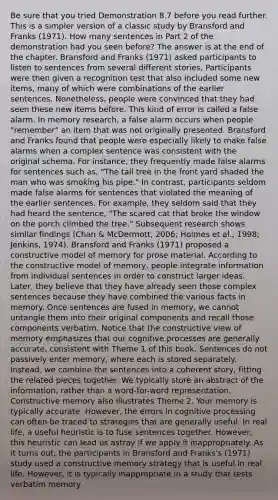 Be sure that you tried Demonstration 8.7 before you read further. This is a simpler version of a classic study by Bransford and Franks (1971). How many sentences in Part 2 of the demonstration had you seen before? The answer is at the end of the chapter. Bransford and Franks (1971) asked participants to listen to sentences from several different stories. Participants were then given a recognition test that also included some new items, many of which were combinations of the earlier sentences. Nonetheless, people were convinced that they had seen these new items before. This kind of error is called a false alarm. In memory research, a false alarm occurs when people "remember" an item that was not originally presented. Bransford and Franks found that people were especially likely to make false alarms when a complex sentence was consistent with the original schema. For instance, they frequently made false alarms for sentences such as, "The tall tree in the front yard shaded the man who was smoking his pipe." In contrast, participants seldom made false alarms for sentences that violated the meaning of the earlier sentences. For example, they seldom said that they had heard the sentence, "The scared cat that broke the window on the porch climbed the tree." Subsequent research shows similar findings (Chan & McDermott, 2006; Holmes et al., 1998; Jenkins, 1974). Bransford and Franks (1971) proposed a constructive model of memory for prose material. According to the constructive model of memory, people integrate information from individual sentences in order to construct larger ideas. Later, they believe that they have already seen those complex sentences because they have combined the various facts in memory. Once sentences are fused in memory, we cannot untangle them into their original components and recall those components verbatim. Notice that the constructive view of memory emphasizes that our cognitive processes are generally accurate, consistent with Theme 1 of this book. Sentences do not passively enter memory, where each is stored separately. Instead, we combine the sentences into a coherent story, fitting the related pieces together. We typically store an abstract of the information, rather than a word-for-word representation. Constructive memory also illustrates Theme 2. Your memory is typically accurate. However, the errors in cognitive processing can often be traced to strategies that are generally useful. In real life, a useful heuristic is to fuse sentences together. However, this heuristic can lead us astray if we apply it inappropriately. As it turns out, the participants in Bransford and Franks's (1971) study used a constructive memory strategy that is useful in real life. However, it is typically inappropriate in a study that tests verbatim memory