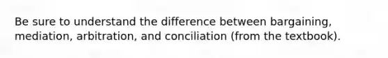 Be sure to understand the difference between bargaining, mediation, arbitration, and conciliation (from the textbook).