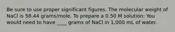 Be sure to use proper significant figures. The molecular weight of NaCl is 58.44 grams/mole. To prepare a 0.50 M solution: You would need to have ____ grams of NaCl in 1,000 mL of water.