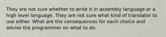 They are not sure whether to write it in assembly language or a high level language. They are not sure what kind of translator to use either. What are the consequences for each choice and advise the programmer on what to do.