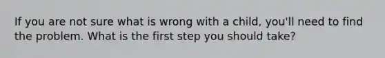 If you are not sure what is wrong with a child, you'll need to find the problem. What is the first step you should take?