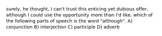 surely, he thought, I can't trust this enticing yet dubious offer, although I could use the opportunity more than I'd like. which of the following parts of speech is the word "although". A) conjunction B) interjection C) participle D) adverb