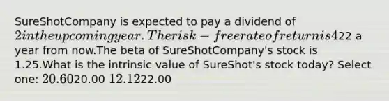 SureShotCompany is expected to pay a dividend of 2 in the upcoming year. The risk-free rate of return is 4% and the expected return on the market portfolio is 14%.Analysts expect the price of SureShotCompany shares to be22 a year from now.The beta of SureShotCompany's stock is 1.25.What is the intrinsic value of SureShot's stock today? Select one: 20.6020.00 12.1222.00