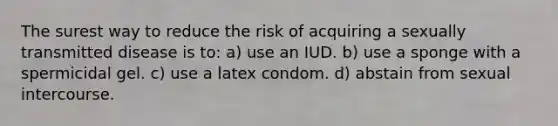 The surest way to reduce the risk of acquiring a sexually transmitted disease is to: a) use an IUD. b) use a sponge with a spermicidal gel. c) use a latex condom. d) abstain from sexual intercourse.