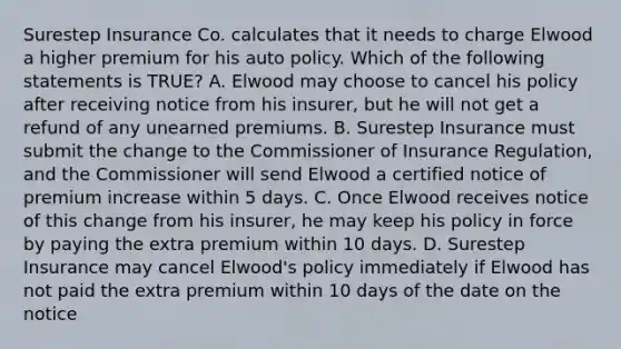 Surestep Insurance Co. calculates that it needs to charge Elwood a higher premium for his auto policy. Which of the following statements is TRUE? A. Elwood may choose to cancel his policy after receiving notice from his insurer, but he will not get a refund of any unearned premiums. B. Surestep Insurance must submit the change to the Commissioner of Insurance Regulation, and the Commissioner will send Elwood a certified notice of premium increase within 5 days. C. Once Elwood receives notice of this change from his insurer, he may keep his policy in force by paying the extra premium within 10 days. D. Surestep Insurance may cancel Elwood's policy immediately if Elwood has not paid the extra premium within 10 days of the date on the notice