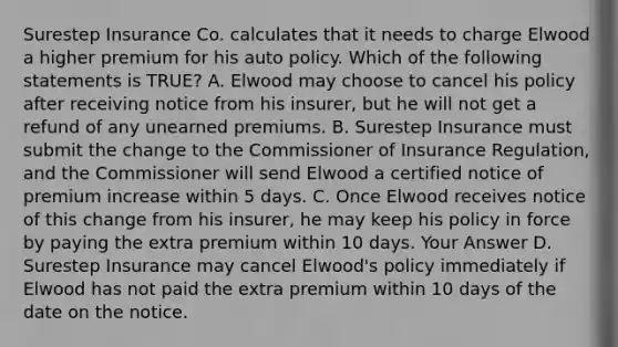 Surestep Insurance Co. calculates that it needs to charge Elwood a higher premium for his auto policy. Which of the following statements is TRUE? A. Elwood may choose to cancel his policy after receiving notice from his insurer, but he will not get a refund of any unearned premiums. B. Surestep Insurance must submit the change to the Commissioner of Insurance Regulation, and the Commissioner will send Elwood a certified notice of premium increase within 5 days. C. Once Elwood receives notice of this change from his insurer, he may keep his policy in force by paying the extra premium within 10 days. Your Answer D. Surestep Insurance may cancel Elwood's policy immediately if Elwood has not paid the extra premium within 10 days of the date on the notice.