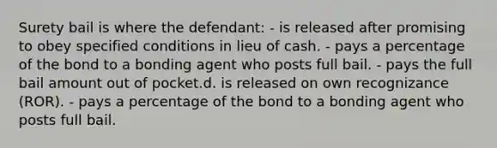 Surety bail is where the defendant: - is released after promising to obey specified conditions in lieu of cash. - pays a percentage of the bond to a bonding agent who posts full bail. - pays the full bail amount out of pocket.d. is released on own recognizance (ROR). - pays a percentage of the bond to a bonding agent who posts full bail.