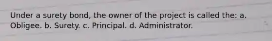 Under a surety bond, the owner of the project is called the: a. Obligee. b. Surety. c. Principal. d. Administrator.