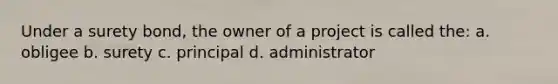 Under a surety bond, the owner of a project is called the: a. obligee b. surety c. principal d. administrator