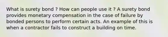 What is surety bond ? How can people use it ? A surety bond provides monetary compensation in the case of failure by bonded persons to perform certain acts. An example of this is when a contractor fails to construct a building on time.