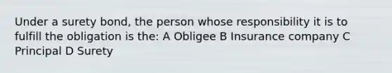 Under a surety bond, the person whose responsibility it is to fulfill the obligation is the: A Obligee B Insurance company C Principal D Surety