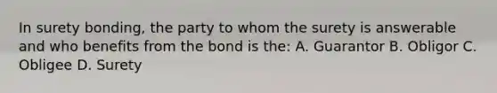 In surety bonding, the party to whom the surety is answerable and who benefits from the bond is the: A. Guarantor B. Obligor C. Obligee D. Surety