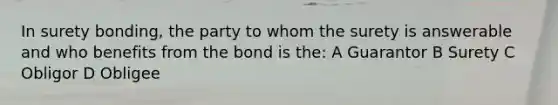 In surety bonding, the party to whom the surety is answerable and who benefits from the bond is the: A Guarantor B Surety C Obligor D Obligee