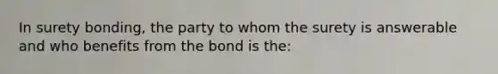 In surety bonding, the party to whom the surety is answerable and who benefits from the bond is the: