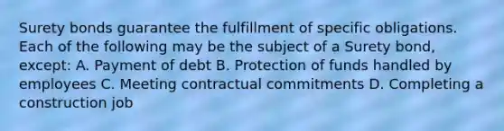 Surety bonds guarantee the fulfillment of specific obligations. Each of the following may be the subject of a Surety bond, except: A. Payment of debt B. Protection of funds handled by employees C. Meeting contractual commitments D. Completing a construction job