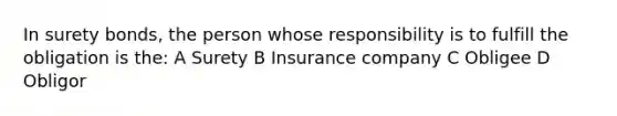 In surety bonds, the person whose responsibility is to fulfill the obligation is the: A Surety B Insurance company C Obligee D Obligor