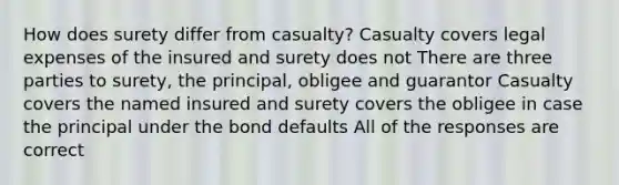 How does surety differ from casualty? Casualty covers legal expenses of the insured and surety does not There are three parties to surety, the principal, obligee and guarantor Casualty covers the named insured and surety covers the obligee in case the principal under the bond defaults All of the responses are correct