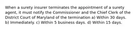 When a surety insurer terminates the appointment of a surety agent, it must notify the Commissioner and the Chief Clerk of the District Court of Maryland of the termination a) Within 30 days. b) Immediately. c) Within 5 business days. d) Within 15 days.