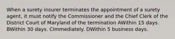 When a surety insurer terminates the appointment of a surety agent, it must notify the Commissioner and the Chief Clerk of the District Court of Maryland of the termination AWithin 15 days. BWithin 30 days. CImmediately. DWithin 5 business days.