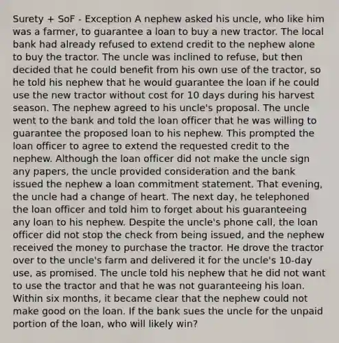 Surety + SoF - Exception A nephew asked his uncle, who like him was a farmer, to guarantee a loan to buy a new tractor. The local bank had already refused to extend credit to the nephew alone to buy the tractor. The uncle was inclined to refuse, but then decided that he could benefit from his own use of the tractor, so he told his nephew that he would guarantee the loan if he could use the new tractor without cost for 10 days during his harvest season. The nephew agreed to his uncle's proposal. The uncle went to the bank and told the loan officer that he was willing to guarantee the proposed loan to his nephew. This prompted the loan officer to agree to extend the requested credit to the nephew. Although the loan officer did not make the uncle sign any papers, the uncle provided consideration and the bank issued the nephew a loan commitment statement. That evening, the uncle had a change of heart. The next day, he telephoned the loan officer and told him to forget about his guaranteeing any loan to his nephew. Despite the uncle's phone call, the loan officer did not stop the check from being issued, and the nephew received the money to purchase the tractor. He drove the tractor over to the uncle's farm and delivered it for the uncle's 10-day use, as promised. The uncle told his nephew that he did not want to use the tractor and that he was not guaranteeing his loan. Within six months, it became clear that the nephew could not make good on the loan. If the bank sues the uncle for the unpaid portion of the loan, who will likely win?