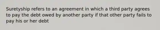 Suretyship refers to an agreement in which a third party agrees to pay the debt owed by another party if that other party fails to pay his or her debt