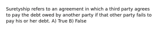 Suretyship refers to an agreement in which a third party agrees to pay the debt owed by another party if that other party fails to pay his or her debt. A) True B) False