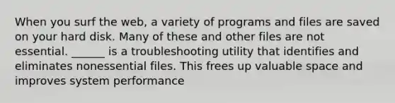 When you surf the web, a variety of programs and files are saved on your hard disk. Many of these and other files are not essential. ______ is a troubleshooting utility that identifies and eliminates nonessential files. This frees up valuable space and improves system performance