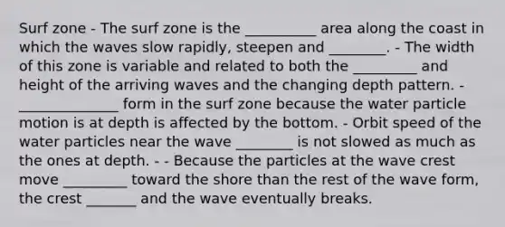 Surf zone - The surf zone is the __________ area along the coast in which the waves slow rapidly, steepen and ________. - The width of this zone is variable and related to both the _________ and height of the arriving waves and the changing depth pattern. - ______________ form in the surf zone because the water particle motion is at depth is affected by the bottom. - Orbit speed of the water particles near the wave ________ is not slowed as much as the ones at depth. - - Because the particles at the wave crest move _________ toward the shore than the rest of the wave form, the crest _______ and the wave eventually breaks.