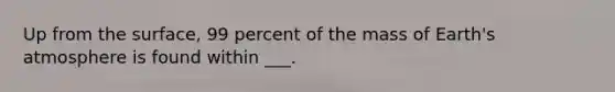 Up from the surface, 99 percent of the mass of Earth's atmosphere is found within ___.