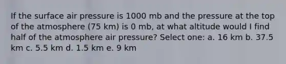 If the surface air pressure is 1000 mb and the pressure at the top of the atmosphere (75 km) is 0 mb, at what altitude would I find half of the atmosphere air pressure? Select one: a. 16 km b. 37.5 km c. 5.5 km d. 1.5 km e. 9 km