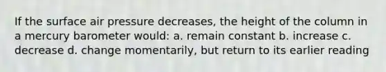 If the surface air pressure decreases, the height of the column in a mercury barometer would: a. remain constant b. increase c. decrease d. change momentarily, but return to its earlier reading