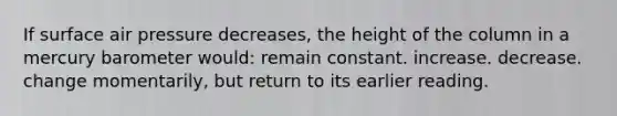 If surface air pressure decreases, the height of the column in a mercury barometer would: remain constant. increase. decrease. change momentarily, but return to its earlier reading.